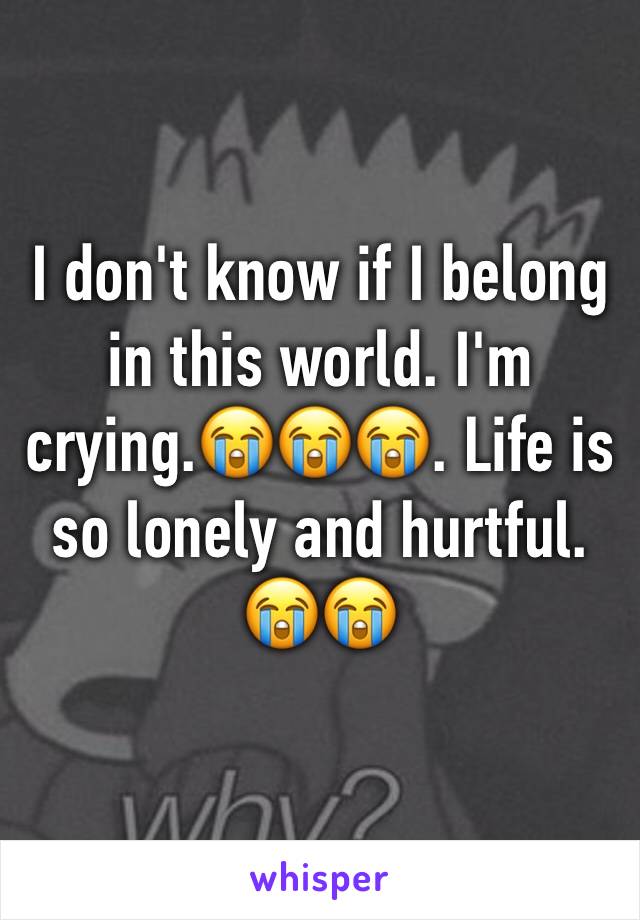 I don't know if I belong in this world. I'm crying.😭😭😭. Life is so lonely and hurtful. 😭😭