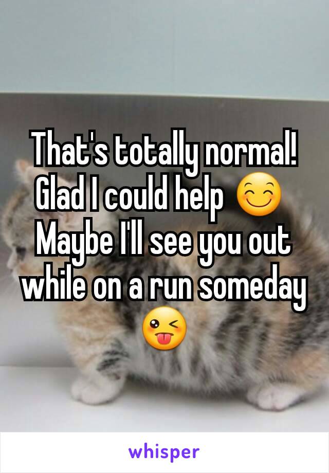 That's totally normal! Glad I could help 😊 
Maybe I'll see you out while on a run someday 😜