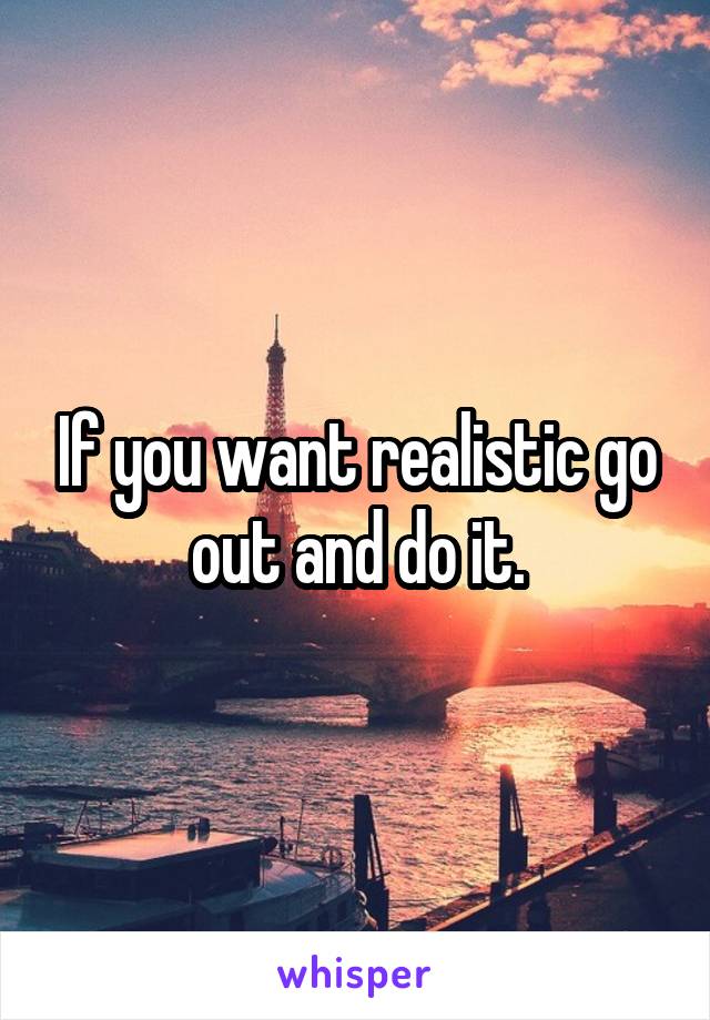 If you want realistic go out and do it.