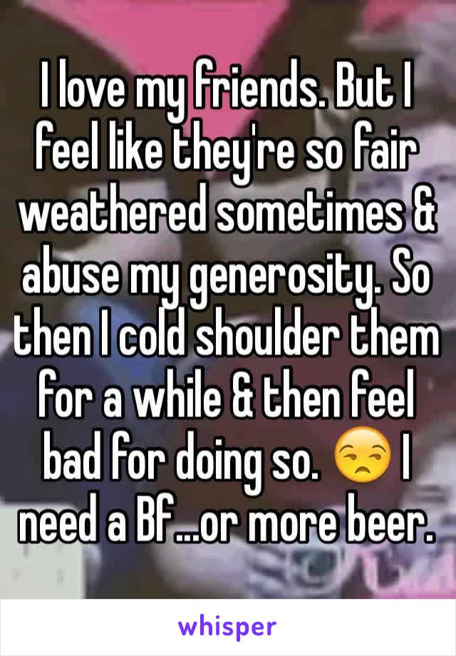 I love my friends. But I feel like they're so fair weathered sometimes & abuse my generosity. So then I cold shoulder them for a while & then feel bad for doing so. 😒 I need a Bf...or more beer.