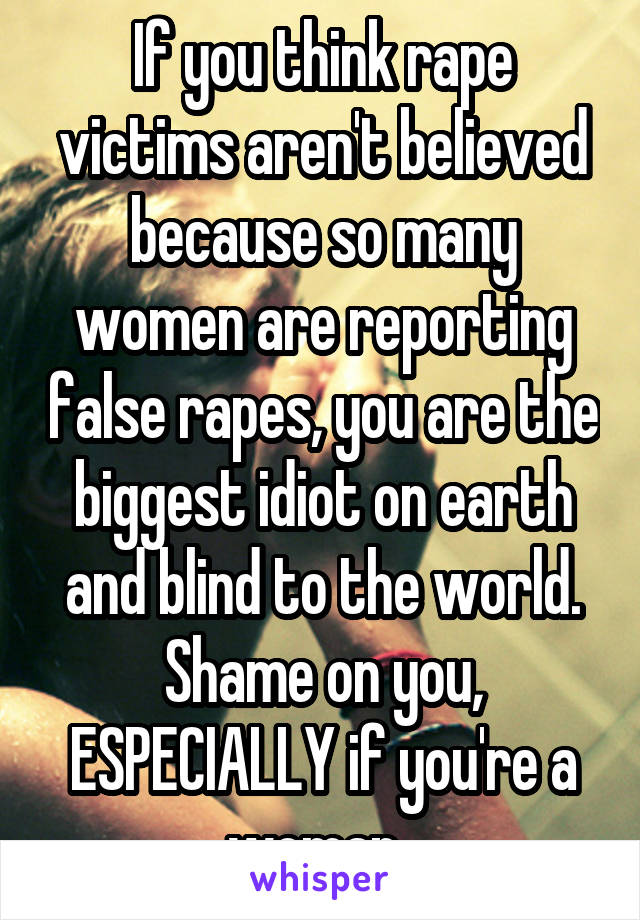 If you think rape victims aren't believed because so many women are reporting false rapes, you are the biggest idiot on earth and blind to the world. Shame on you, ESPECIALLY if you're a woman. 