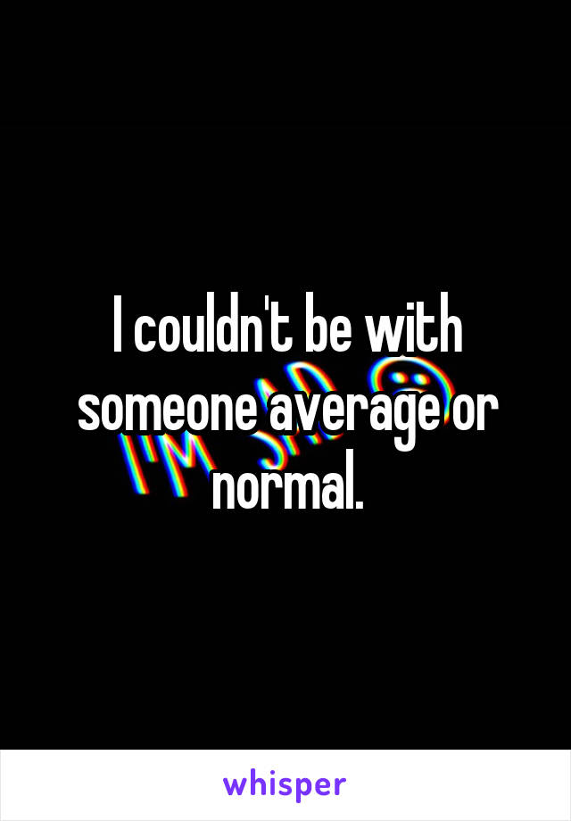 I couldn't be with someone average or normal.