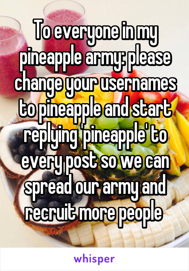 To everyone in my pineapple army: please change your usernames to pineapple and start replying 'pineapple' to every post so we can spread our army and recruit more people 
