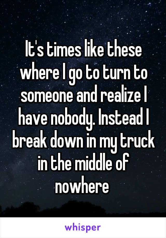 It's times like these where I go to turn to someone and realize I have nobody. Instead I break down in my truck in the middle of nowhere 