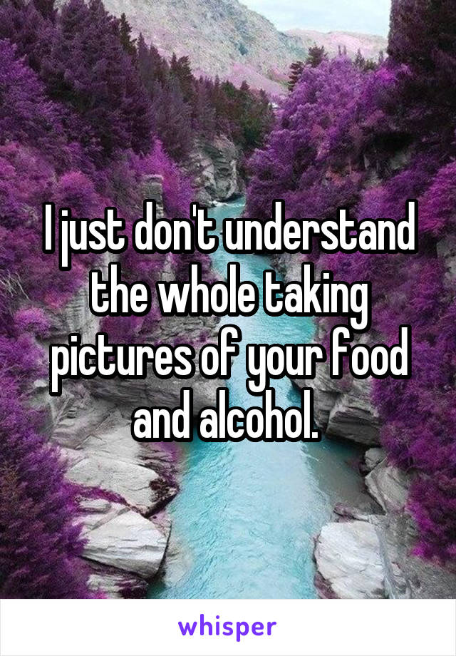 I just don't understand the whole taking pictures of your food and alcohol. 