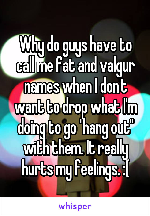 Why do guys have to call me fat and valgur names when I don't want to drop what I'm doing to go "hang out" with them. It really hurts my feelings. :(