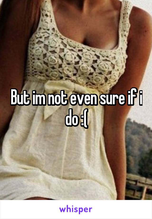 But im not even sure if i do :(