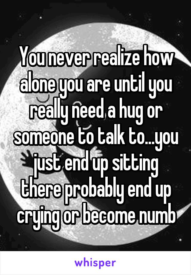 You never realize how alone you are until you really need a hug or someone to talk to...you just end up sitting there probably end up crying or become numb