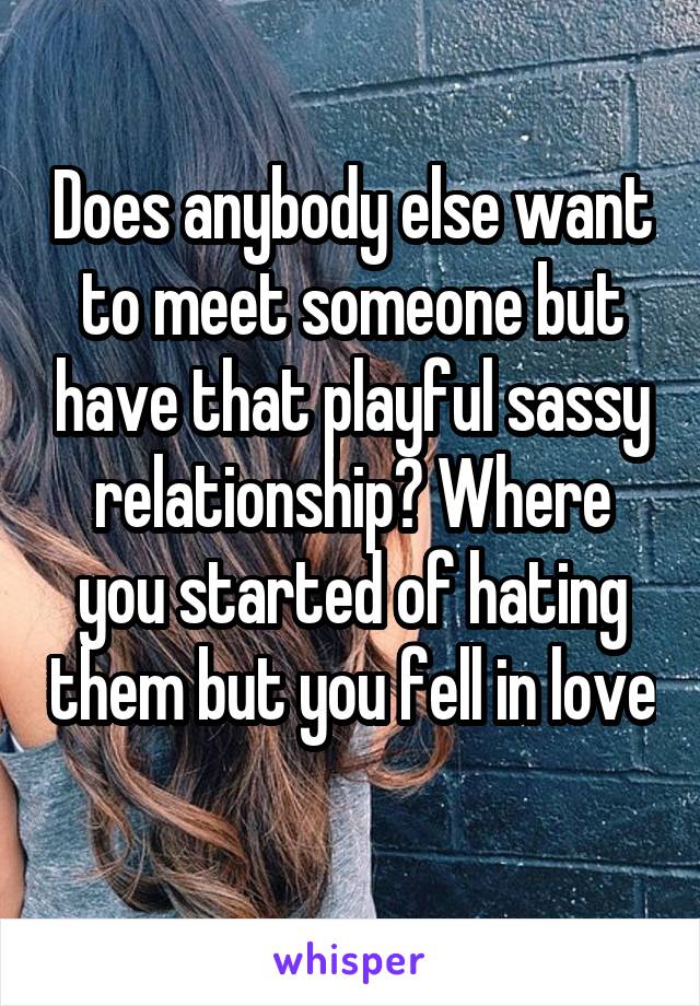 Does anybody else want to meet someone but have that playful sassy relationship? Where you started of hating them but you fell in love
