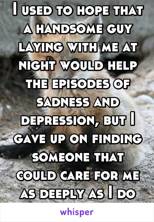 I used to hope that a handsome guy laying with me at night would help the episodes of sadness and depression, but I gave up on finding someone that could care for me as deeply as I do for them. 