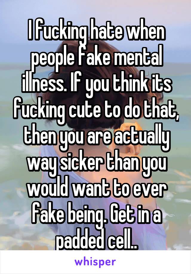 I fucking hate when people fake mental illness. If you think its fucking cute to do that, then you are actually way sicker than you would want to ever fake being. Get in a padded cell..