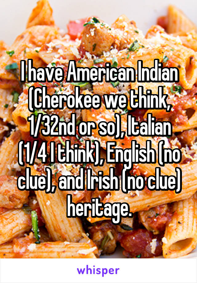 I have American Indian (Cherokee we think, 1/32nd or so), Italian (1/4 I think), English (no clue), and Irish (no clue) heritage.