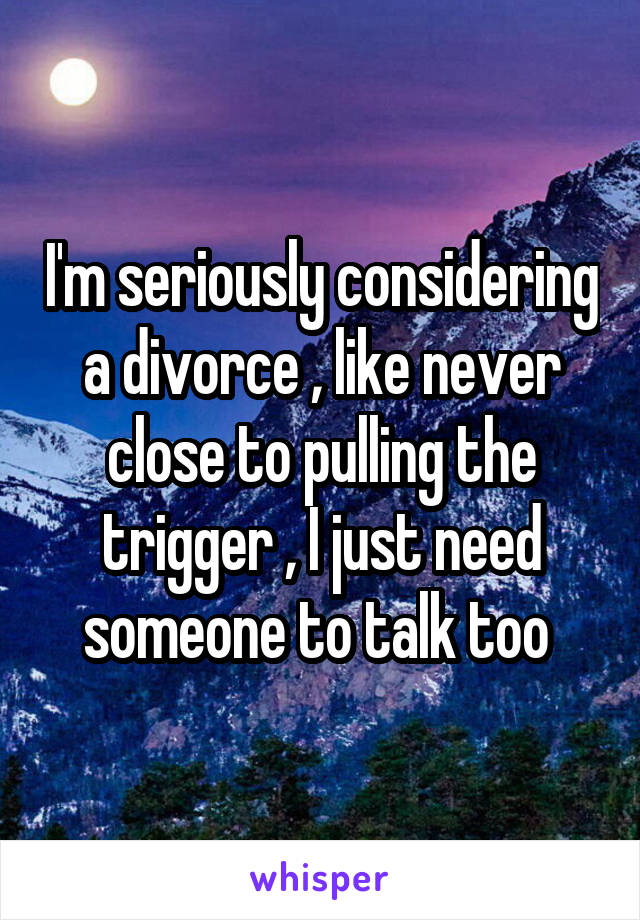 I'm seriously considering a divorce , like never close to pulling the trigger , I just need someone to talk too 