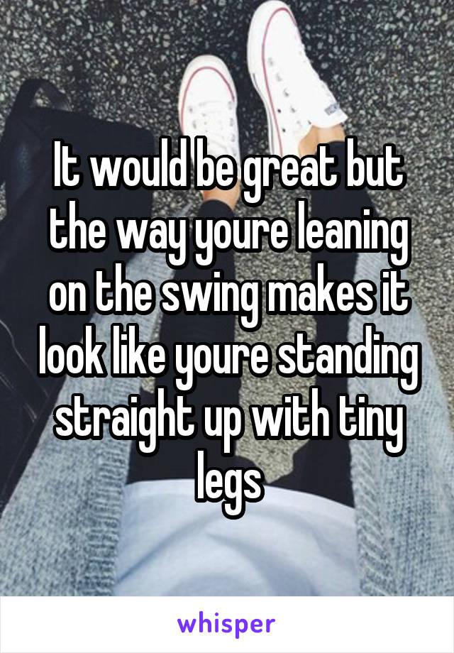 It would be great but the way youre leaning on the swing makes it look like youre standing straight up with tiny legs