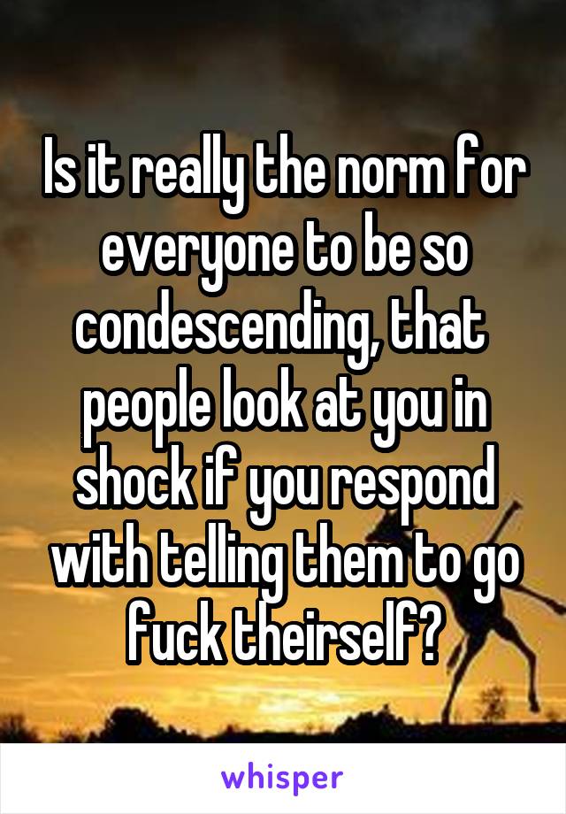 Is it really the norm for everyone to be so condescending, that  people look at you in shock if you respond with telling them to go fuck theirself?