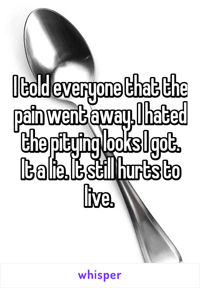 I told everyone that the pain went away. I hated the pitying looks I got.
It a lie. It still hurts to live. 