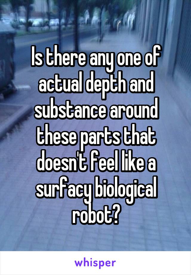 Is there any one of actual depth and substance around these parts that doesn't feel like a surfacy biological robot?