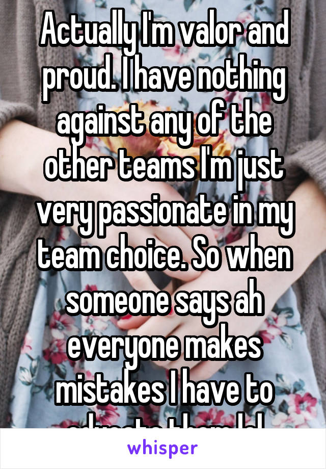 Actually I'm valor and proud. I have nothing against any of the other teams I'm just very passionate in my team choice. So when someone says ah everyone makes mistakes I have to educate them lol