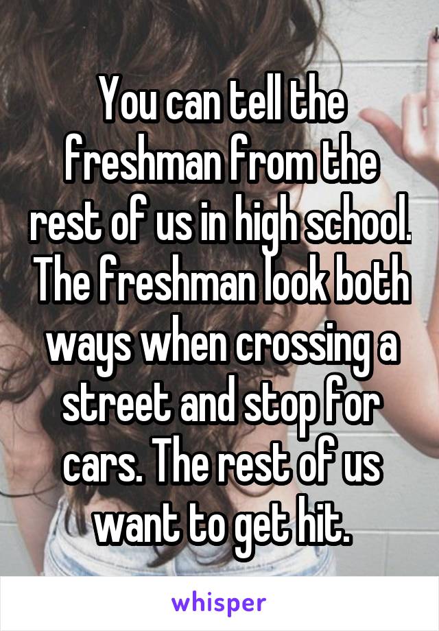 You can tell the freshman from the rest of us in high school. The freshman look both ways when crossing a street and stop for cars. The rest of us want to get hit.