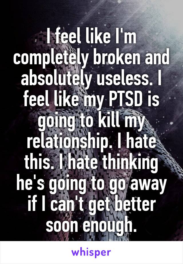 I feel like I'm completely broken and absolutely useless. I feel like my PTSD is going to kill my relationship. I hate this. I hate thinking he's going to go away if I can't get better soon enough.