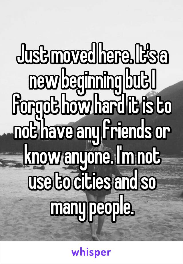 Just moved here. It's a new beginning but I forgot how hard it is to not have any friends or know anyone. I'm not use to cities and so many people.