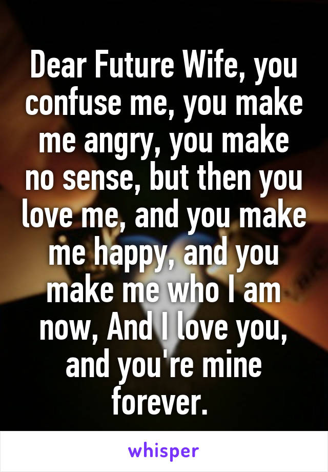 Dear Future Wife, you confuse me, you make me angry, you make no sense, but then you love me, and you make me happy, and you make me who I am now, And I love you, and you're mine forever. 