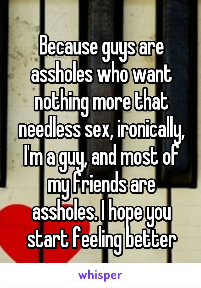 Because guys are assholes who want nothing more that needless sex, ironically, I'm a guy, and most of my friends are assholes. I hope you start feeling better