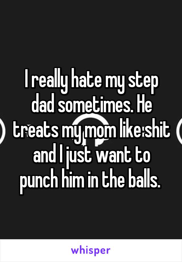 I really hate my step dad sometimes. He treats my mom like shit and I just want to punch him in the balls. 