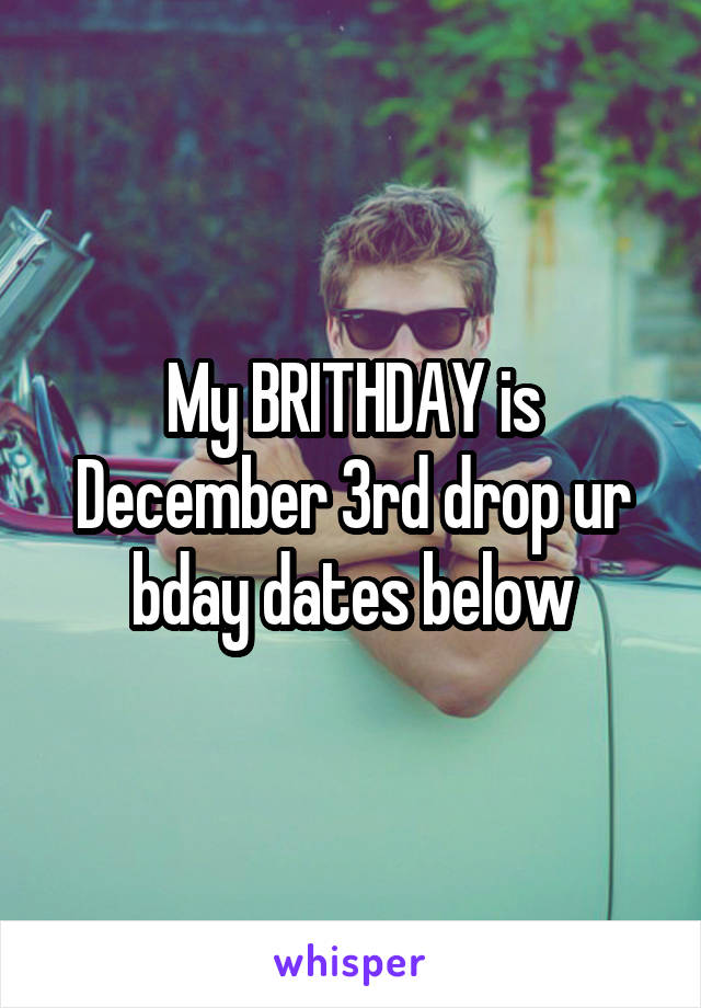 My BRITHDAY is December 3rd drop ur bday dates below