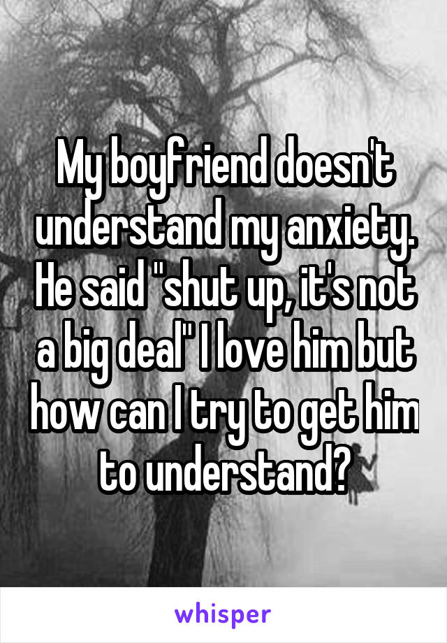 My boyfriend doesn't understand my anxiety. He said "shut up, it's not a big deal" I love him but how can I try to get him to understand?