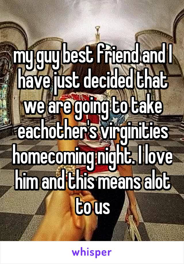 my guy best friend and I have just decided that we are going to take eachother's virginities homecoming night. I love him and this means alot to us