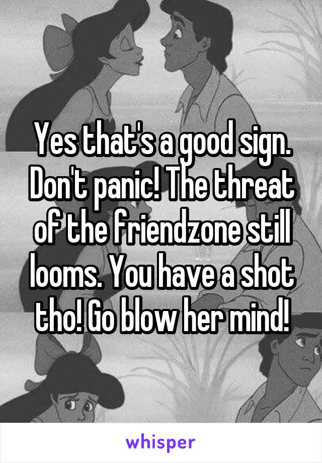 Yes that's a good sign. Don't panic! The threat of the friendzone still looms. You have a shot tho! Go blow her mind!