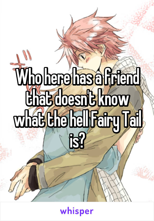 Who here has a friend that doesn't know what the hell Fairy Tail is?