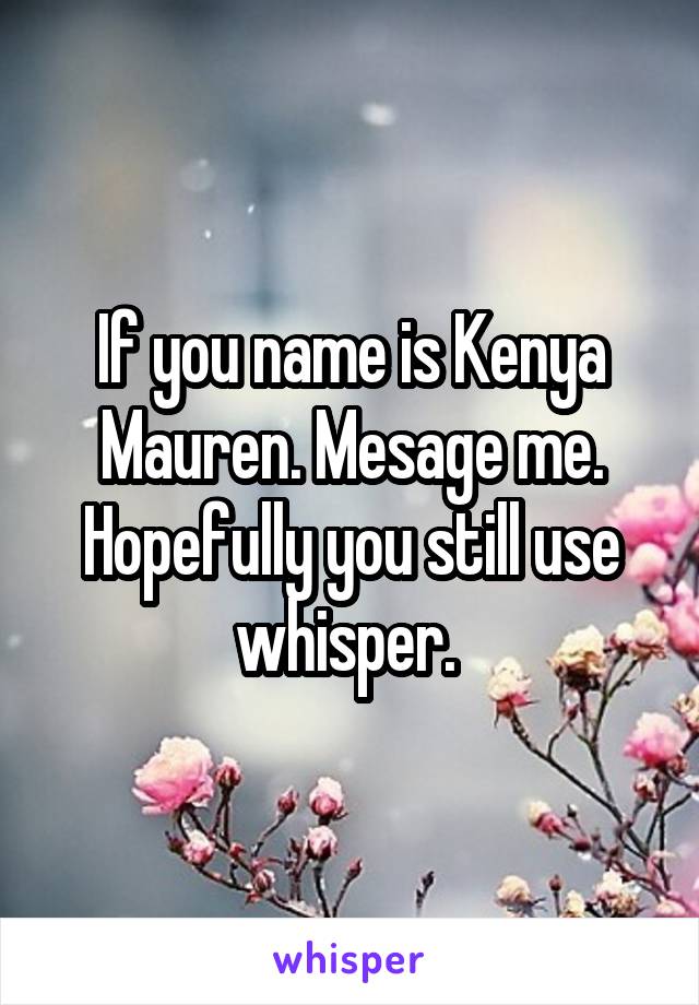 If you name is Kenya Mauren. Mesage me. Hopefully you still use whisper. 