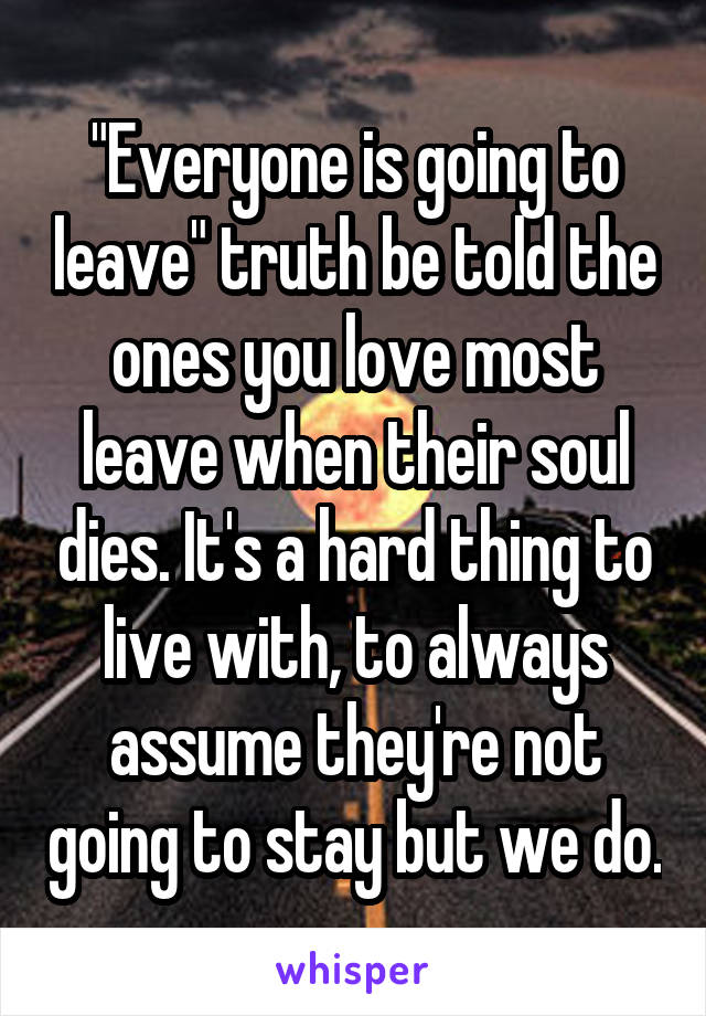 "Everyone is going to leave" truth be told the ones you love most leave when their soul dies. It's a hard thing to live with, to always assume they're not going to stay but we do.