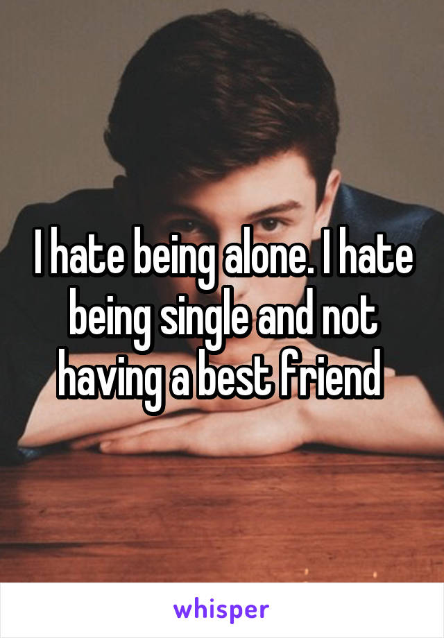 I hate being alone. I hate being single and not having a best friend 