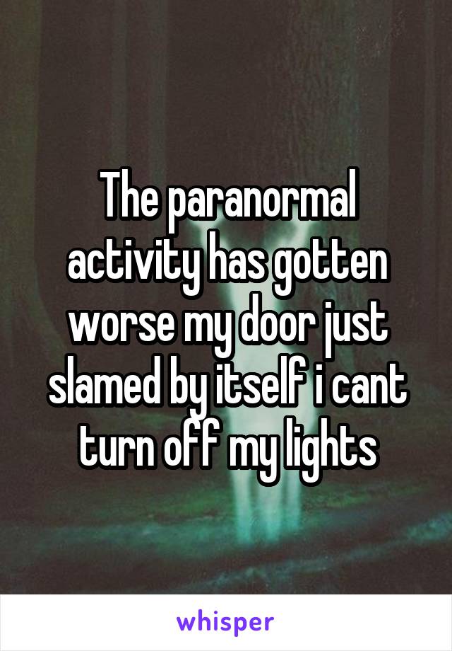 The paranormal activity has gotten worse my door just slamed by itself i cant turn off my lights