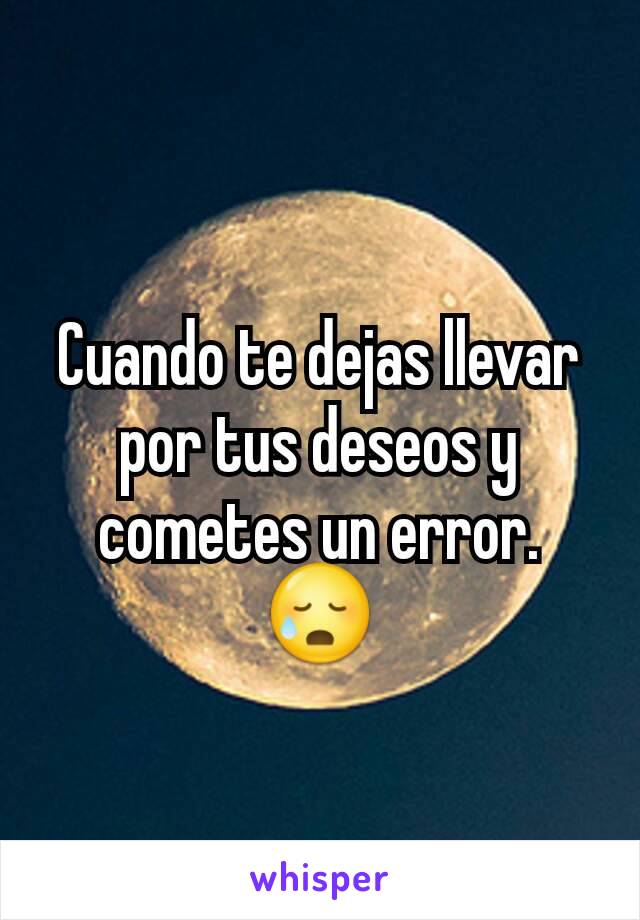 Cuando te dejas llevar por tus deseos y cometes un error. 😥