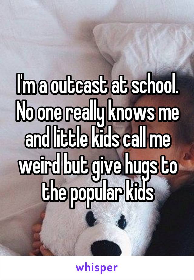 I'm a outcast at school. No one really knows me and little kids call me weird but give hugs to the popular kids