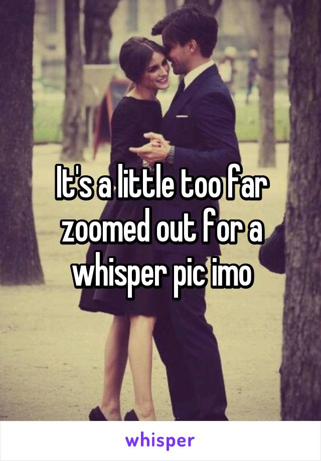 It's a little too far zoomed out for a whisper pic imo