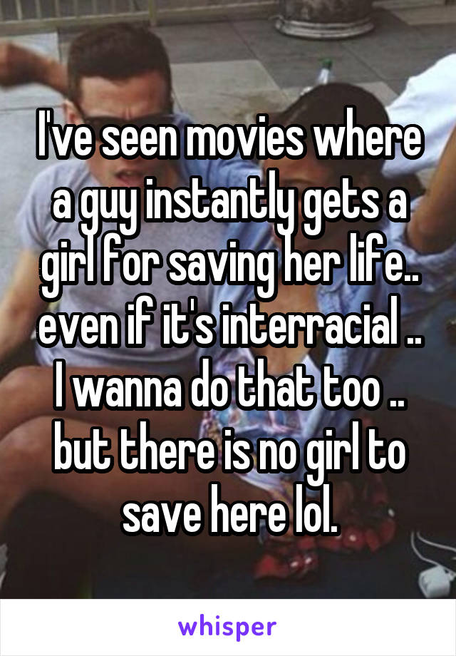 I've seen movies where a guy instantly gets a girl for saving her life.. even if it's interracial .. I wanna do that too .. but there is no girl to save here lol.