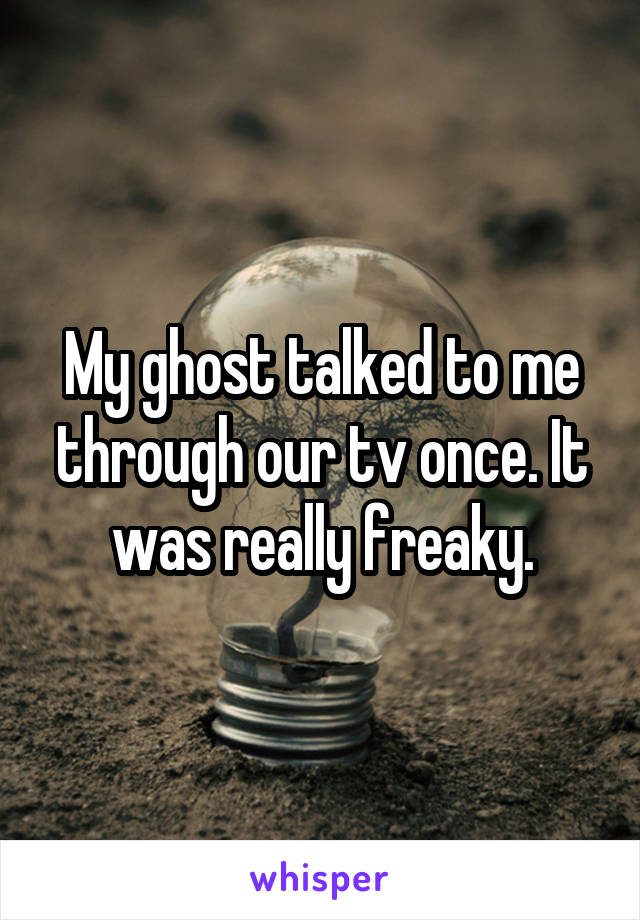 My ghost talked to me through our tv once. It was really freaky.
