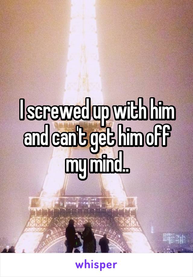 I screwed up with him and can't get him off my mind..