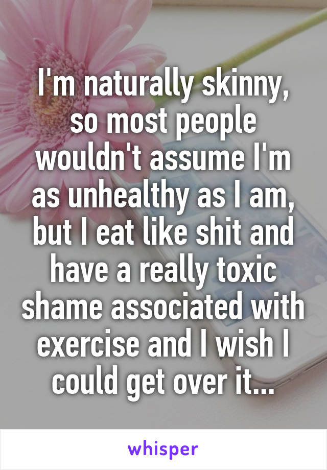 I'm naturally skinny, so most people wouldn't assume I'm as unhealthy as I am, but I eat like shit and have a really toxic shame associated with exercise and I wish I could get over it...