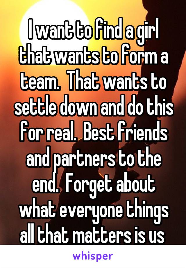 I want to find a girl that wants to form a team.  That wants to settle down and do this for real.  Best friends and partners to the end.  Forget about what everyone things all that matters is us 