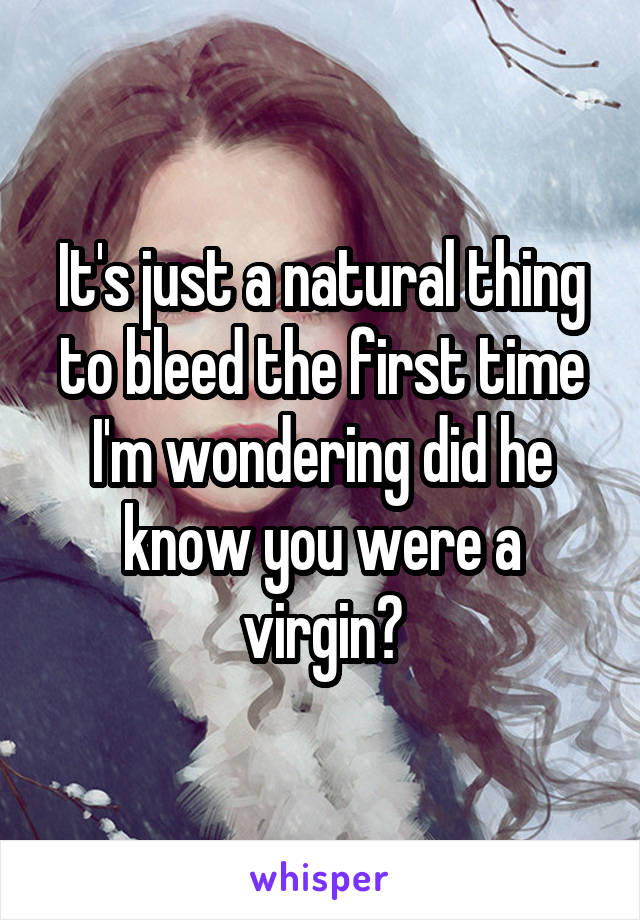 It's just a natural thing to bleed the first time I'm wondering did he know you were a virgin?