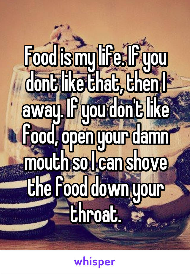 Food is my life. If you dont like that, then I away. If you don't like food, open your damn mouth so I can shove the food down your throat.