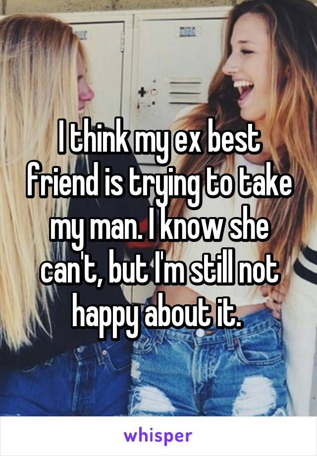 I think my ex best friend is trying to take my man. I know she can't, but I'm still not happy about it. 