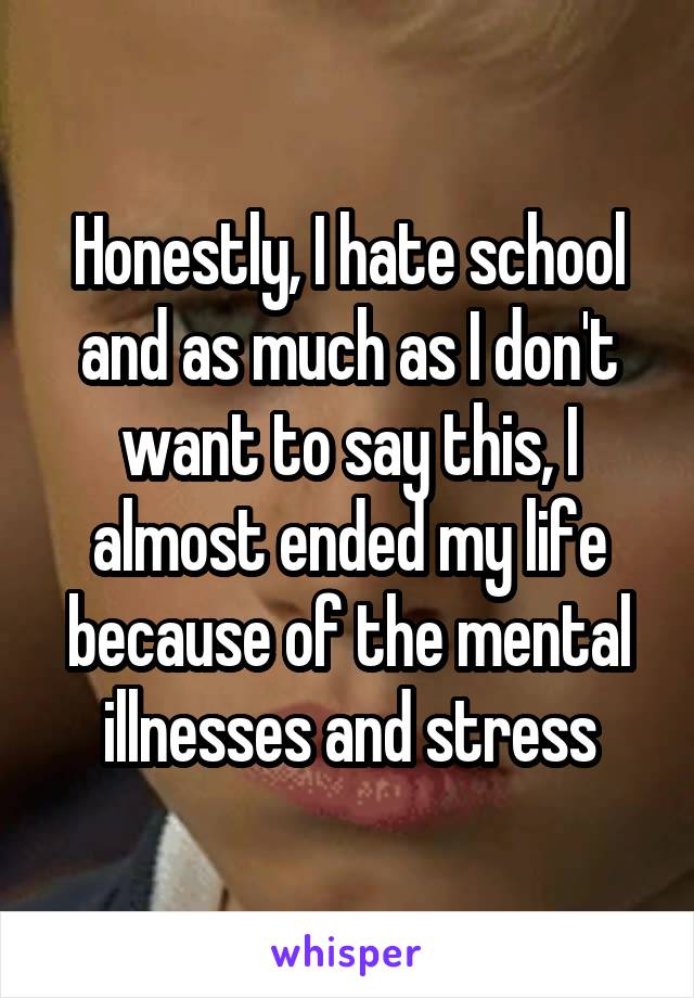 Honestly, I hate school and as much as I don't want to say this, I almost ended my life because of the mental illnesses and stress