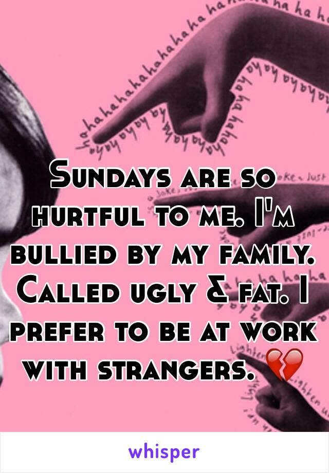 Sundays are so hurtful to me. I'm bullied by my family. Called ugly & fat. I prefer to be at work with strangers. 💔 